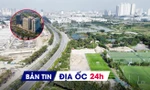 Địa ốc 24H: Người nước ngoài được sở hữu nhà tại dự án 1,5 tỷ USD; Đề xuất tính lãi khi chậm giao đất đối ứng dự án BT