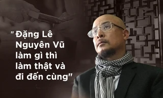 Tôi thích cách 'làm thật và đi đến cùng' của Đặng Lê Nguyên Vũ