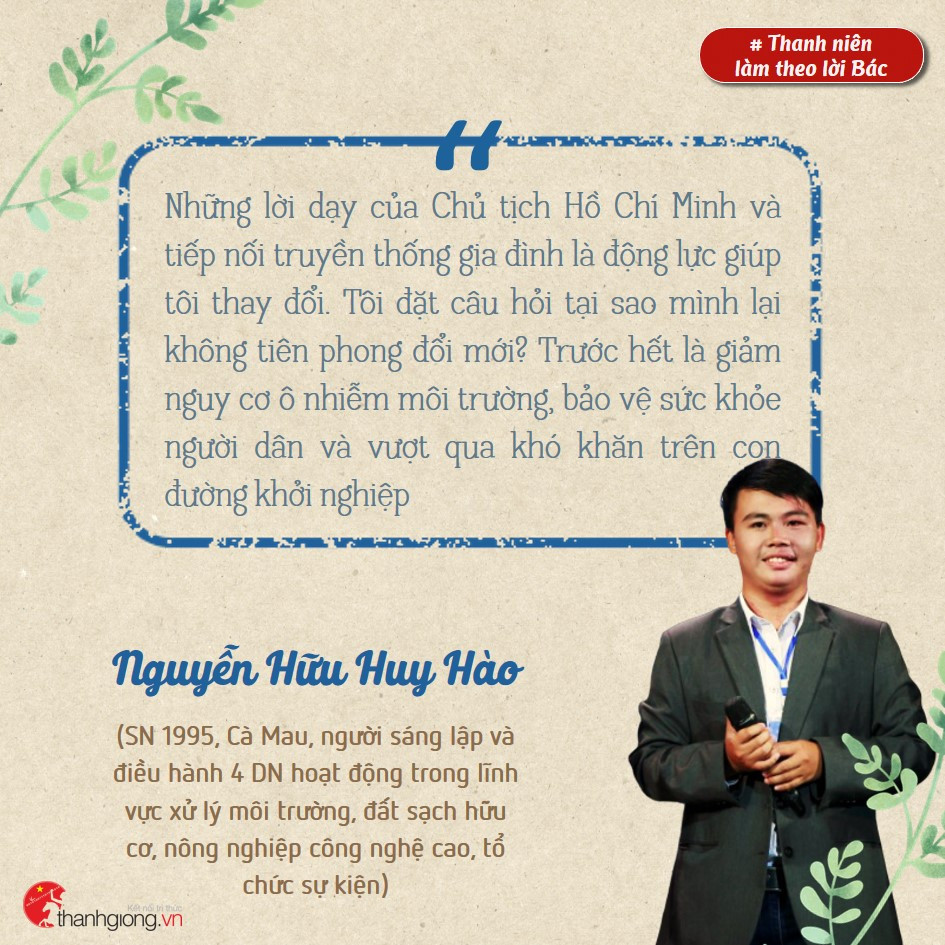 Nguyễn Hữu Huy Hào, là người sáng lập và điều hành 4 doanh nghiệp hoạt động trong lĩnh vực xử lý môi trường, đất sạch hữu cơ, nông nghiệp công nghệ cao, tổ chức sự kiện. Những gương sáng thanh niên làm theo lời Bác ảnh 2