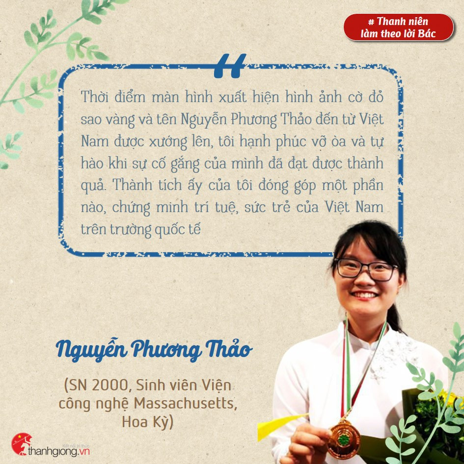 Nguyễn Phương Thảo, hiện là sinh viên Viện Công nghệ Massachusetts, Hoa Kỳ. Cô là thí sinh Việt Nam đầu tiên phá kỷ lục giành Huy chương Vàng; là người có điểm thi cao nhất thế giới tại Olympic Sinh học quốc tế năm 2018. Những gương sáng thanh niên làm theo lời Bác ảnh 3