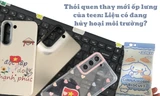 Thói quen thay ốp lưng liên tục: Điện thoại xinh xỉu nhưng “toang” môi trường