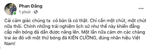 MC Phan Đăng tiếc nuối khi Việt Nam không thể ghi bàn thắng trong trận gặp Australia. “Cái cảm giác chúng ta có bàn là có thật. Chỉ cần một chút, một chút nữa thôi. Chính những trải nghiệm lịch sử như thế này khiến đẳng cấp nền bóng đá dần được nâng lên. Một lần nữa cảm ơn các chàng trai áo đỏ với một thứ bóng đá kiên cường, đúng nhãn hiệu Việt Nam!”- MC Phan Đăng viết. MC Phan Đăng tiếc nuối khi Việt Nam không thể ghi bàn thắng trong trận gặp Australia. “Cái cảm giác chúng ta có bàn là có thật. Chỉ cần một chút, một chút nữa thôi. Chính những trải nghiệm lịch sử như thế này khiến đẳng cấp nền bóng đá dần được nâng lên. Một lần nữa cảm ơn các chàng trai áo đỏ với một thứ bóng đá kiên cường, đúng nhãn hiệu Việt Nam!”- MC Phan Đăng viết.