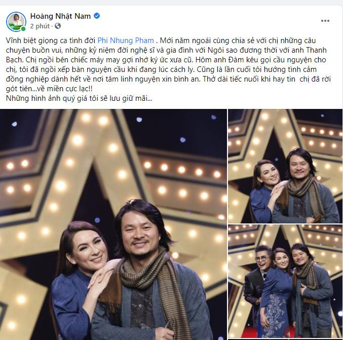 “Vĩnh biệt giọng ca tình đời Phi Nhung. Mới năm ngoái cùng chia sẻ với chị những câu chuyện buồn vui, những kỷ niệm đời nghệ sĩ và gia đình với &quot;Ngôi sao đương thời&quot; với anh Thanh Bạch. Chị ngồi bên chiếc máy may gợi nhớ ký ức xưa cũ. Hôm anh Đàm kêu gọi cầu nguyện cho chị, tôi đã ngồi xếp bàn nguyện cầu khi đang lúc cách ly. Cũng là lần cuối tôi hướng tình cảm đồng nghiệp dành hết về nơi tâm linh nguyện xin bình an. Thở dài tiếc nuối khi hay tin chị đã rời gót tiên... về miền cực lạc!” - đạo diễn Hoàng Nhật Nam chia sẻ.