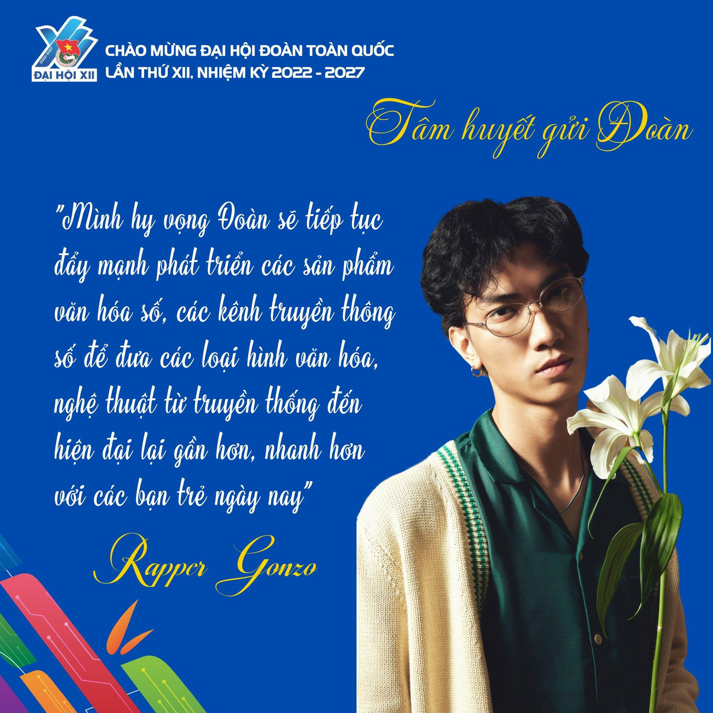 Rapper Gonzo mong muốn “Đoàn tiếp tục đẩy mạnh phát triển các sản phẩm văn hoá số, các kênh truyền thông số để đưa các loại hình văn hoá, nghệ thuật từ truyền thống đến hiện đại lại gần hơn, nhanh hơn với các bạn trẻ ngày nay”. Rapper Gonzo mong muốn “Đoàn tiếp tục đẩy mạnh phát triển các sản phẩm văn hoá số, các kênh truyền thông số để đưa các loại hình văn hoá, nghệ thuật từ truyền thống đến hiện đại lại gần hơn, nhanh hơn với các bạn trẻ ngày nay”.