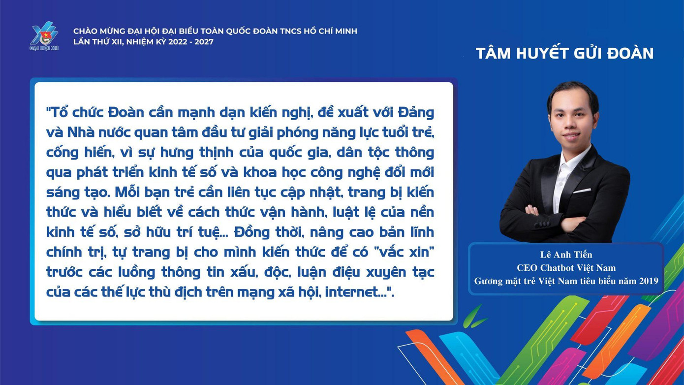 Lê Anh Tiến, CEO Chatbot Việt Nam - Gương mặt trẻ Việt Nam tiêu biểu năm 2019 bày tỏ: "Tổ chức Đoàn cần mạnh dạn kiến nghị, đề xuất với Đảng và Nhà nước quan tâm đầu tư giải phóng năng lực tuổi trẻ, cống hiến, vì sự hưng thịnh của quốc gia, dân tộc thông qua phát triển kinh tế số và khoa học công nghệ đổi mới sáng tạo. Mỗi bạn trẻ cần liên tục cập nhật, trang bị kiến thức và hiểu biết về cách thức vận hành, luật lệ của nền kinh tế số, sở hữu trí tuệ... Đồng thời, nâng cao bản lĩnh chính trị, tự trang bị cho mình kiến thức để có "vắc xin" trước các luồng thông tin xấu, độc, luận điệu xuyên tạc của các thế lực thù địch trên mạng xã hội, Internet..."