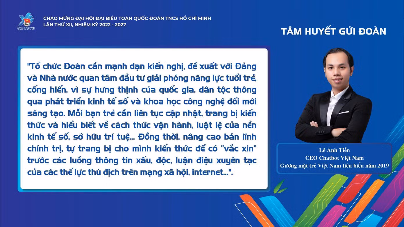 Lê Anh Tiến, CEO Chatbot Việt Nam - Gương mặt trẻ Việt Nam tiêu biểu năm 2019 bày tỏ: "Tổ chức Đoàn cần mạnh dạn kiến nghị, đề xuất với Đảng và Nhà nước quan tâm đầu tư giải phóng năng lực tuổi trẻ, cống hiến, vì sự hưng thịnh của quốc gia, dân tộc thông qua phát triển kinh tế số và khoa học công nghệ đổi mới sáng tạo. Mỗi bạn trẻ cần liên tục cập nhật, trang bị kiến thức và hiểu biết về cách thức vận hành, luật lệ của nền kinh tế số, sở hữu trí tuệ... Đồng thời, nâng cao bản lĩnh chính trị, tự trang bị cho mình kiến thức để có "vắc xin" trước các luồng thông tin xấu, độc, luận điệu xuyên tạc của các thế lực thù địch trên mạng xã hội, Internet..."