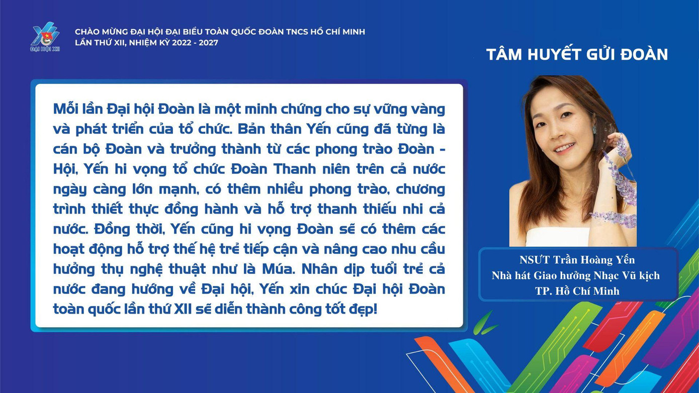 "Mỗi lần Đại hội Đoàn là một minh chứng cho sự vững vàng và phát triển của tổ chức. Bản thân Yến cũng đã từng là cán bộ Đoàn và trưởng thành từ các phong trào Đoàn - Hội, Yến hy vọng tổ chức Đoàn thanh niên trên cả nước ngày càng lớn mạnh, có thêm nhiều phong trào, chương trình thiết thực đồng hành và hỗ trợ thanh thiếu nhi cả nước." - NSƯT Trần Hoàng Yến (Nhà hát Giao hưởng Nhạc Vũ kịch TPHCM)