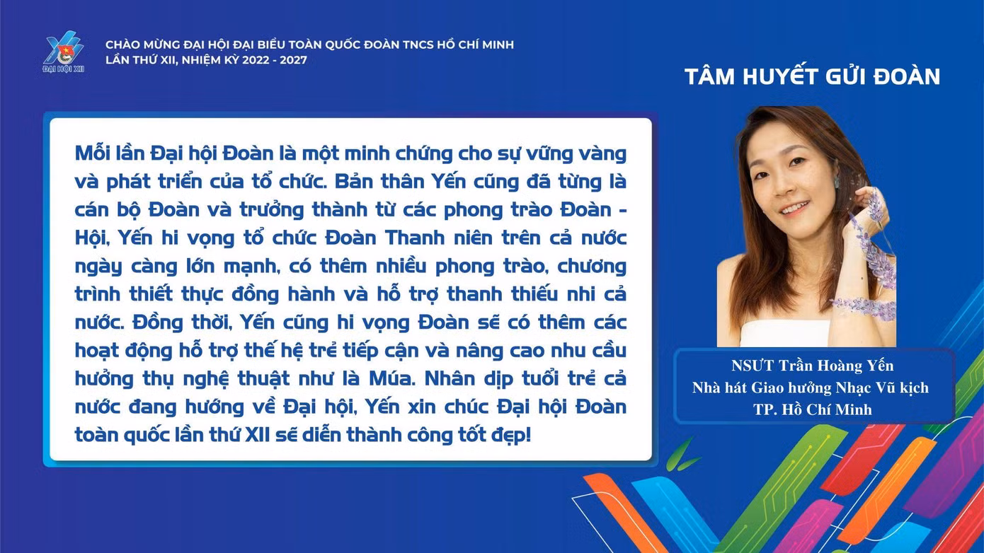 "Mỗi lần Đại hội Đoàn là một minh chứng cho sự vững vàng và phát triển của tổ chức. Bản thân Yến cũng đã từng là cán bộ Đoàn và trưởng thành từ các phong trào Đoàn - Hội, Yến hy vọng tổ chức Đoàn thanh niên trên cả nước ngày càng lớn mạnh, có thêm nhiều phong trào, chương trình thiết thực đồng hành và hỗ trợ thanh thiếu nhi cả nước." - NSƯT Trần Hoàng Yến (Nhà hát Giao hưởng Nhạc Vũ kịch TPHCM)
