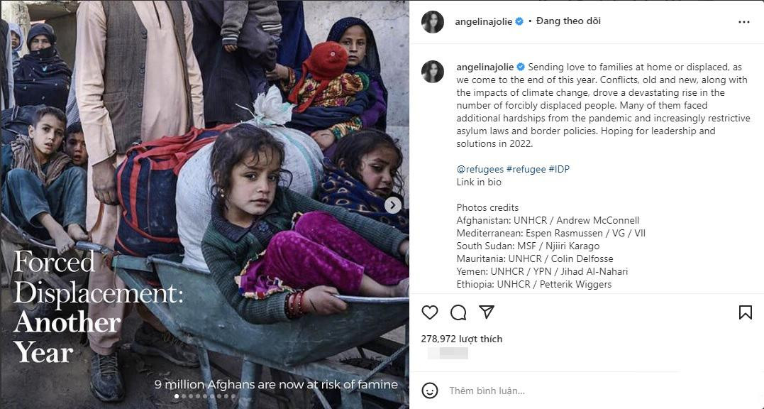 Angelina Jolie gửi thông điệp ý nghĩa tiễn biệt năm cũ và gửi gắm hy vọng vào năm mới: “Gửi lời yêu thương đến những gia đình đang ở nhà hoặc đã rời đi khi chúng ta kết thúc năm nay. Xung đột, cũ và mới, cùng với tác động của biến đổi khí hậu, đã khiến số lượng người phải cưỡng bức di cư gia tăng nghiêm trọng. Nhiều người trong số họ phải đối mặt với những khó khăn thêm từ đại dịch và luật tị nạn và các chính sách biên giới ngày càng hạn chế. Hy vọng vào sự lãnh đạo và giải pháp vào năm 2022”. Angelina Jolie gửi thông điệp ý nghĩa tiễn biệt năm cũ và gửi gắm hy vọng vào năm mới: “Gửi lời yêu thương đến những gia đình đang ở nhà hoặc đã rời đi khi chúng ta kết thúc năm nay. Xung đột, cũ và mới, cùng với tác động của biến đổi khí hậu, đã khiến số lượng người phải cưỡng bức di cư gia tăng nghiêm trọng. Nhiều người trong số họ phải đối mặt với những khó khăn thêm từ đại dịch và luật tị nạn và các chính sách biên giới ngày càng hạn chế. Hy vọng vào sự lãnh đạo và giải pháp vào năm 2022”.