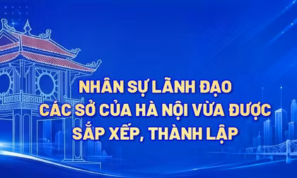 Nhân sự lãnh đạo các Sở của Hà Nội vừa được sắp xếp, thành lập