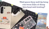 Thói quen thay ốp lưng liên tục: Điện thoại xinh xỉu nhưng “toang” môi trường