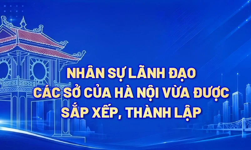 Nhân sự lãnh đạo các Sở của Hà Nội vừa được sắp xếp, thành lập